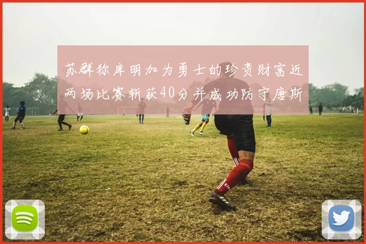 苏群称库明加为勇士的珍贵财富近两场比赛斩获40分并成功防守唐斯