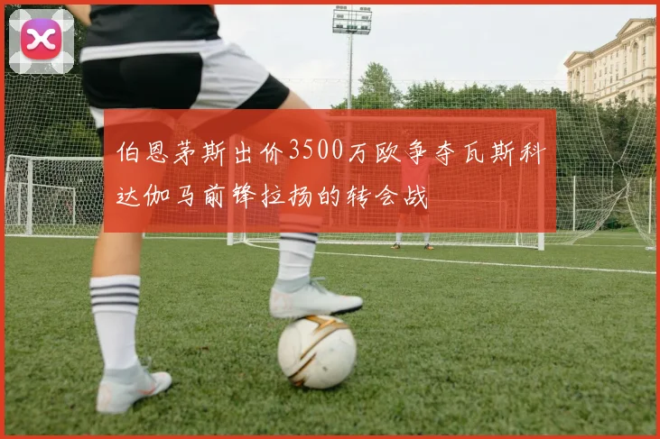 伯恩茅斯出价3500万欧争夺瓦斯科达伽马前锋拉扬的转会战
