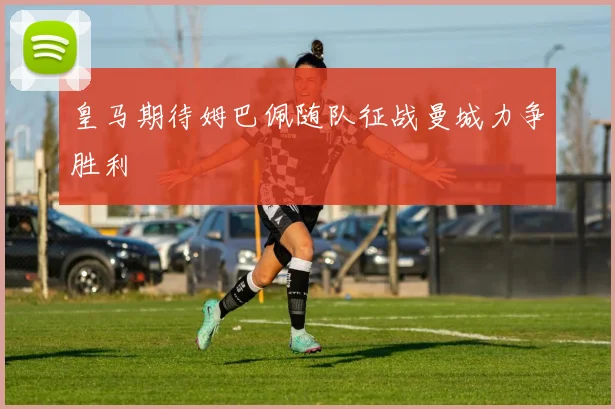 皇马期待姆巴佩随队征战曼城力争胜利