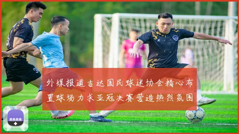 外媒报道吉达国民球迷协会精心布置球场力求亚冠决赛营造热烈氛围