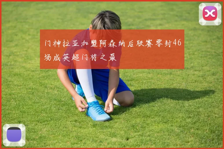 门神拉亚加盟阿森纳后联赛零封46场成英超门将之最