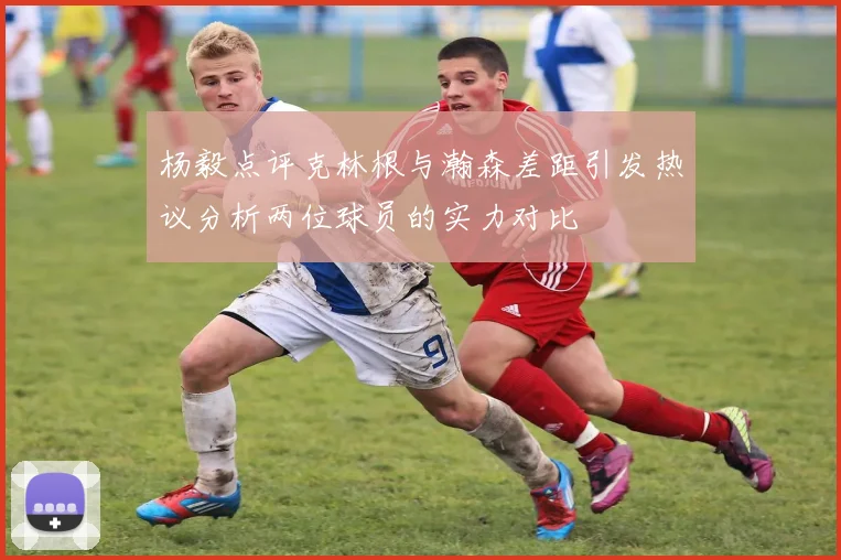 杨毅点评克林根与瀚森差距引发热议分析两位球员的实力对比