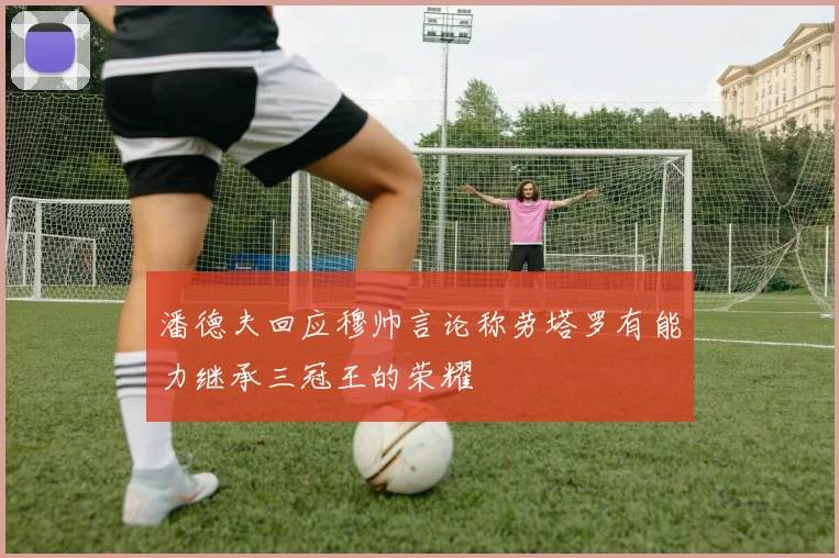 潘德夫回应穆帅言论称劳塔罗有能力继承三冠王的荣耀