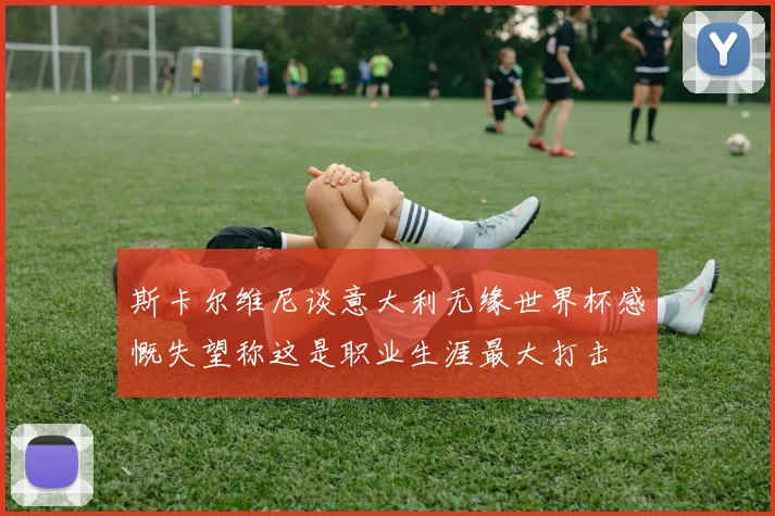斯卡尔维尼谈意大利无缘世界杯感慨失望称这是职业生涯最大打击