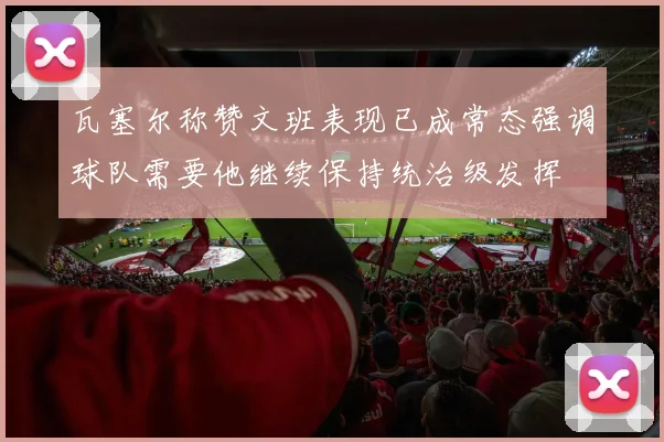 瓦塞尔称赞文班表现已成常态强调球队需要他继续保持统治级发挥