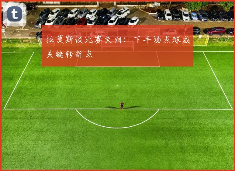 拉莫斯谈比赛失利：下半场点球成关键转折点