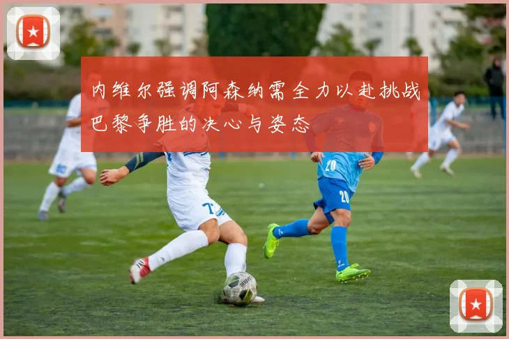 内维尔强调阿森纳需全力以赴挑战巴黎争胜的决心与姿态