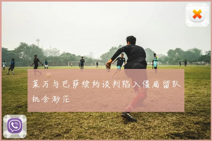 莱万与巴萨续约谈判陷入僵局留队机会渺茫