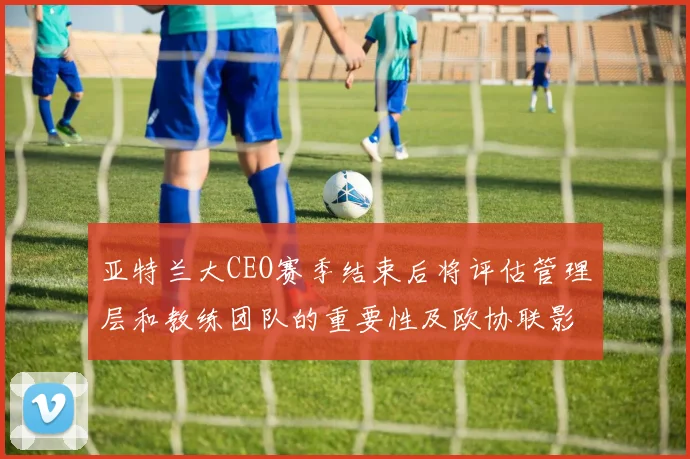 亚特兰大CEO赛季结束后将评估管理层和教练团队的重要性及欧协联影响