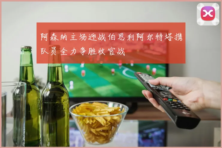 阿森纳主场迎战伯恩利阿尔特塔携队员全力争胜收官战