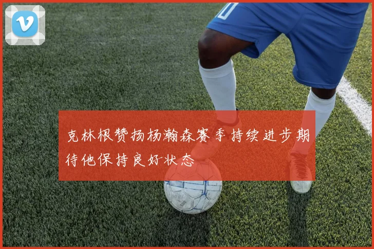 克林根赞扬杨瀚森赛季持续进步期待他保持良好状态