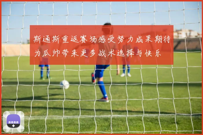 斯通斯重返赛场感受努力成果期待为瓜帅带来更多战术选择与快乐