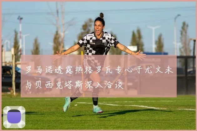 罗马诺透露热格罗瓦专心于尤文未与贝西克塔斯深入洽谈