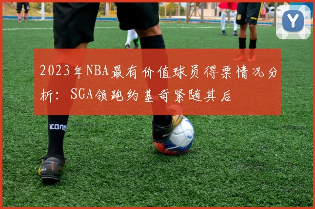 2023年NBA最有价值球员得票情况分析：SGA领跑约基奇紧随其后