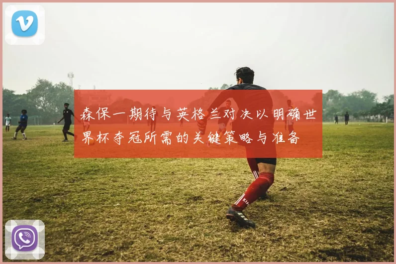 森保一期待与英格兰对决以明确世界杯夺冠所需的关键策略与准备