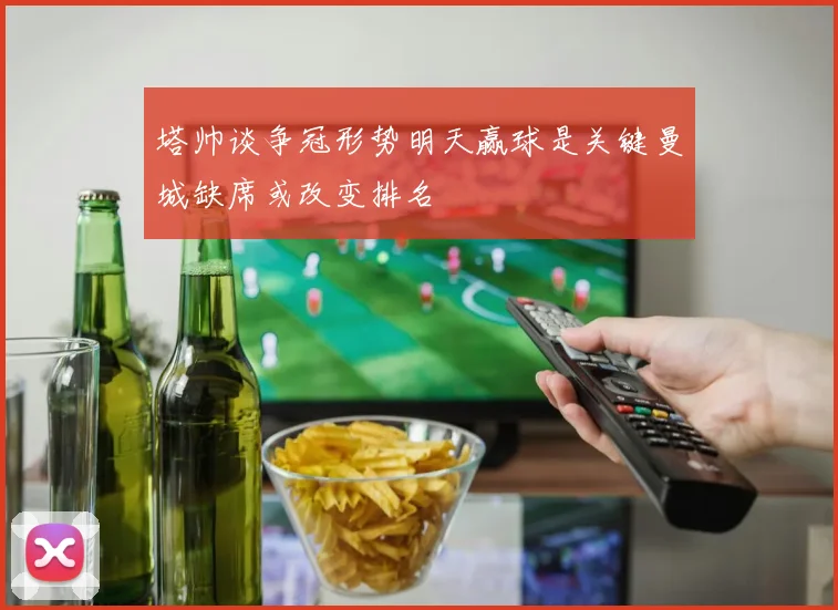塔帅谈争冠形势明天赢球是关键曼城缺席或改变排名