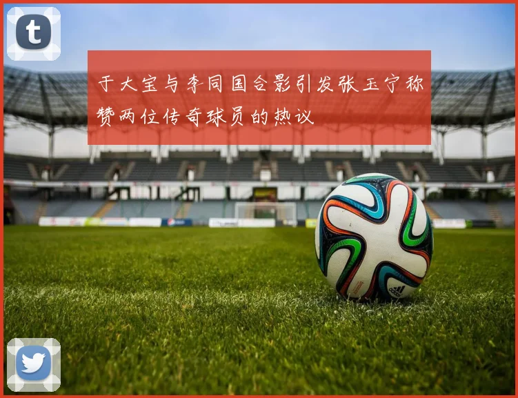 于大宝与李同国合影引发张玉宁称赞两位传奇球员的热议