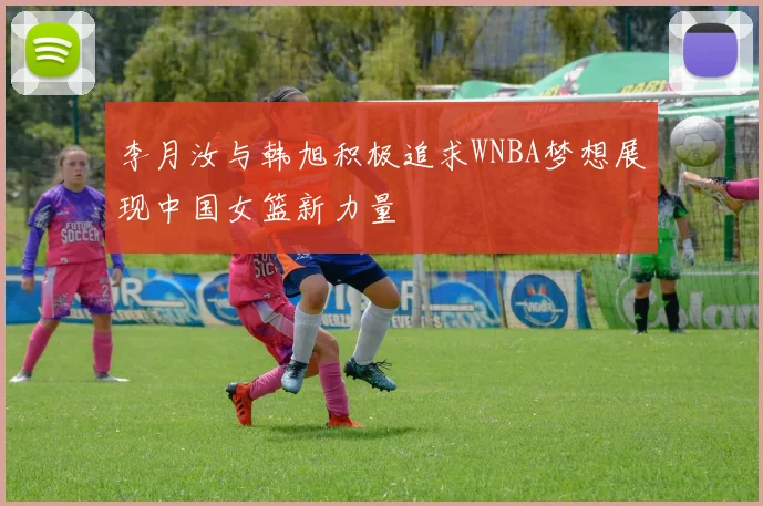 李月汝与韩旭积极追求WNBA梦想展现中国女篮新力量