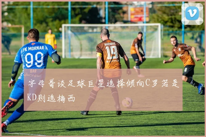 字母哥谈足球巨星选择倾向C罗若是KD则选梅西