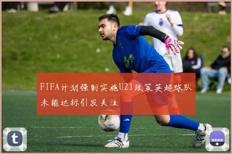 FIFA计划强制实施U21政策英超球队未能达标引发关注