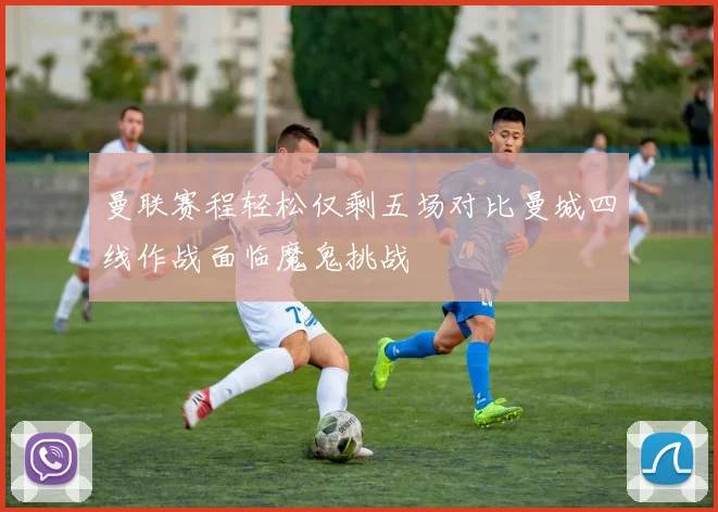 曼联赛程轻松仅剩五场对比曼城四线作战面临魔鬼挑战