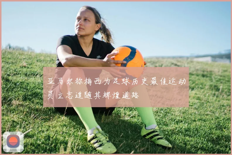 亚马尔称梅西为足球历史最佳运动员立志追随其辉煌道路