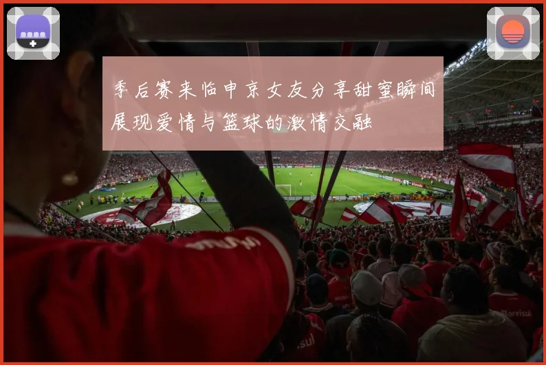 季后赛来临申京女友分享甜蜜瞬间展现爱情与篮球的激情交融