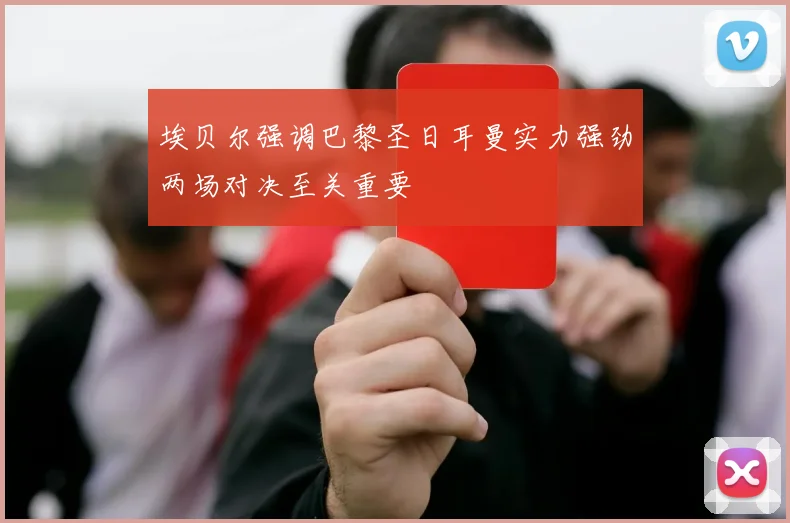 埃贝尔强调巴黎圣日耳曼实力强劲两场对决至关重要